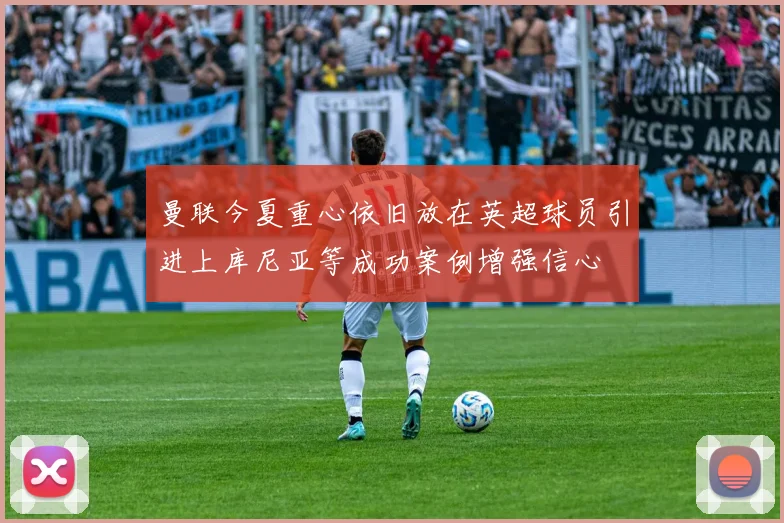 曼联今夏重心依旧放在英超球员引进上库尼亚等成功案例增强信心