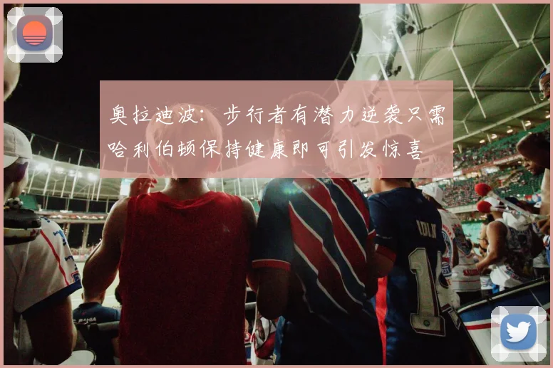 奥拉迪波：步行者有潜力逆袭只需哈利伯顿保持健康即可引发惊喜
