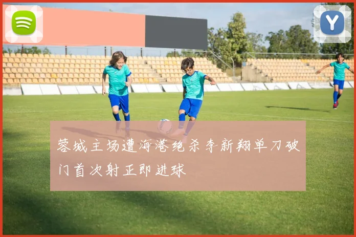 蓉城主场遭海港绝杀李新翔单刀破门首次射正即进球