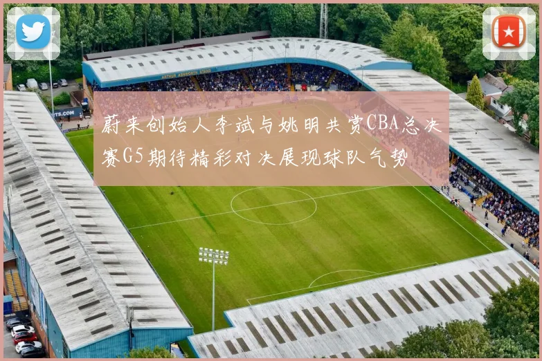 蔚来创始人李斌与姚明共赏CBA总决赛G5期待精彩对决展现球队气势