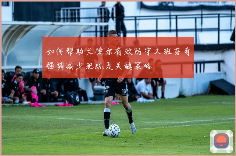 如何帮助兰德尔有效防守文班芬奇强调减少犯规是关键策略