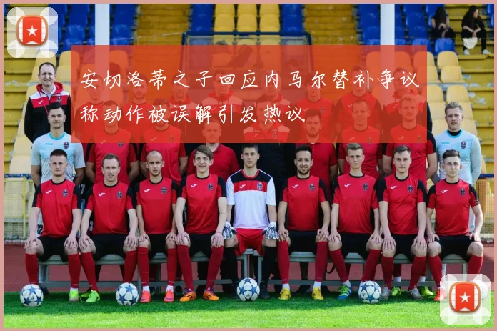 安切洛蒂之子回应内马尔替补争议称动作被误解引发热议