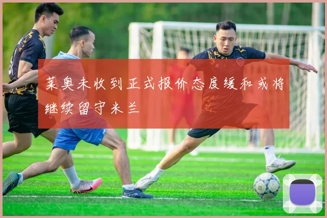 莱奥未收到正式报价态度缓和或将继续留守米兰