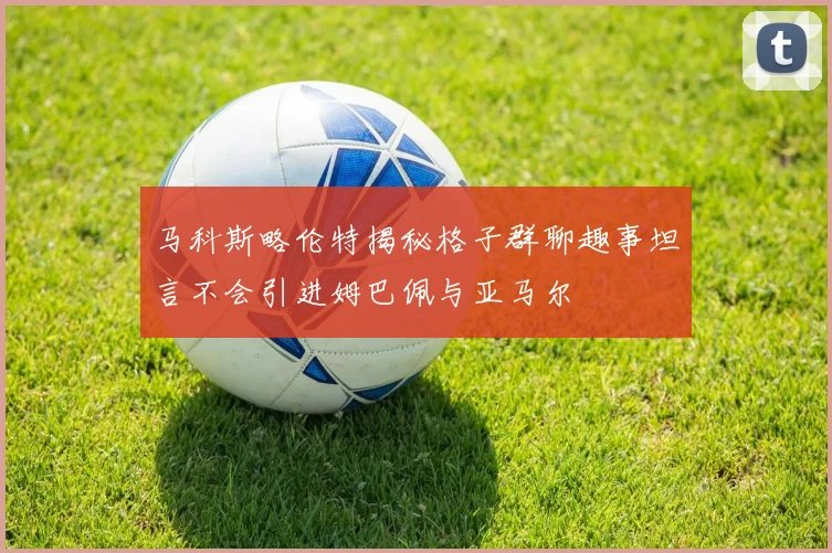 马科斯略伦特揭秘格子群聊趣事坦言不会引进姆巴佩与亚马尔