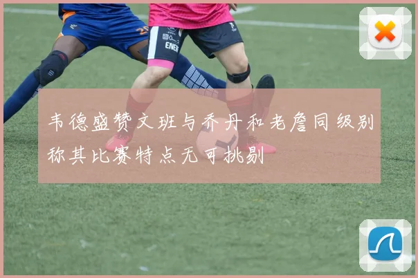 韦德盛赞文班与乔丹和老詹同级别称其比赛特点无可挑剔