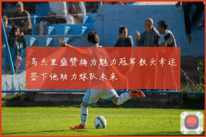 乌杰里盛赞梅为魅力冠军教头幸运签下他助力球队未来