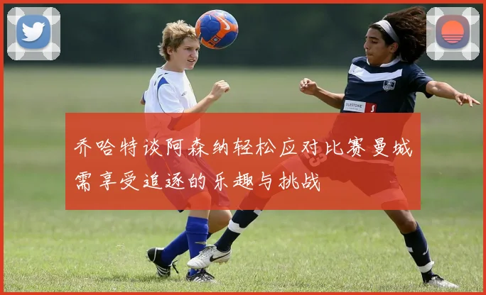 乔哈特谈阿森纳轻松应对比赛曼城需享受追逐的乐趣与挑战