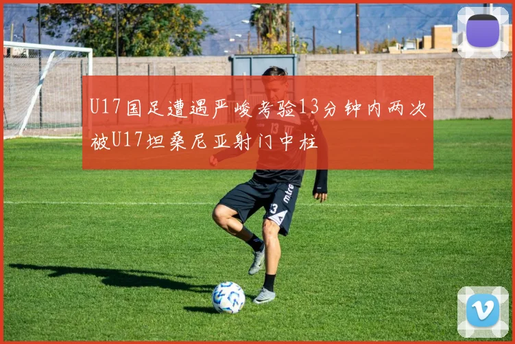 U17国足遭遇严峻考验13分钟内两次被U17坦桑尼亚射门中柱