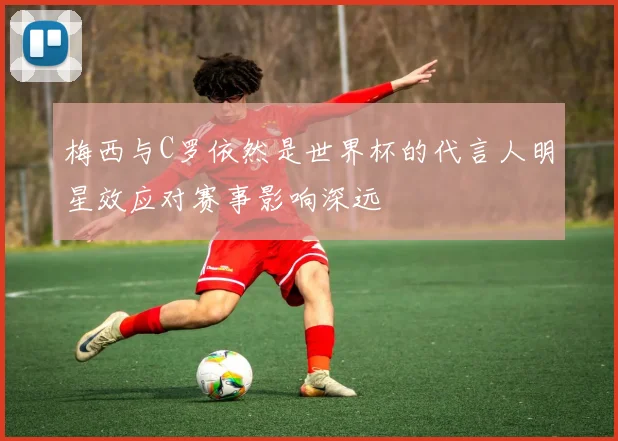 梅西与C罗依然是世界杯的代言人明星效应对赛事影响深远