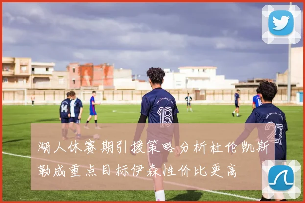 湖人休赛期引援策略分析杜伦凯斯勒成重点目标伊森性价比更高