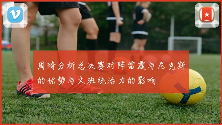 周琦分析总决赛对阵雷霆与尼克斯的优势与文班统治力的影响