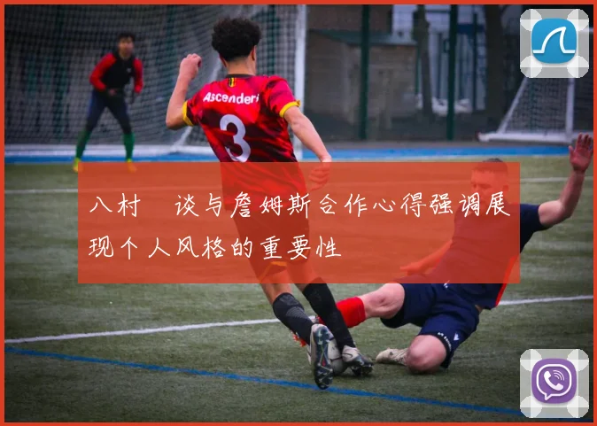 八村塁谈与詹姆斯合作心得强调展现个人风格的重要性