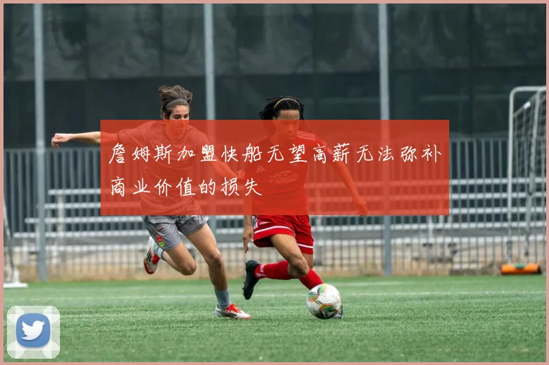 詹姆斯加盟快船无望高薪无法弥补商业价值的损失