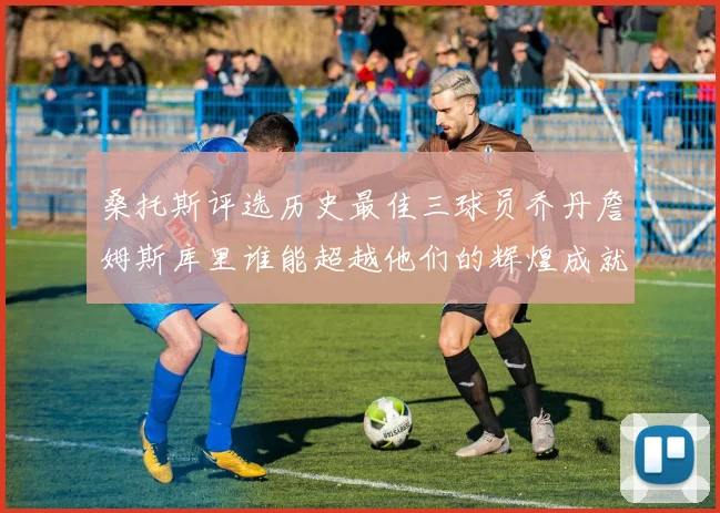 桑托斯评选历史最佳三球员乔丹詹姆斯库里谁能超越他们的辉煌成就