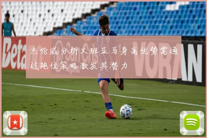 杰伦威分析文班亚马身高优势需通过跑位策略激发其潜力